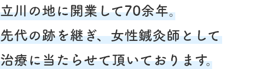 立川の地に開業して70余年。先代の跡を継ぎ、女性鍼灸師として治療に当たらせて頂いております。